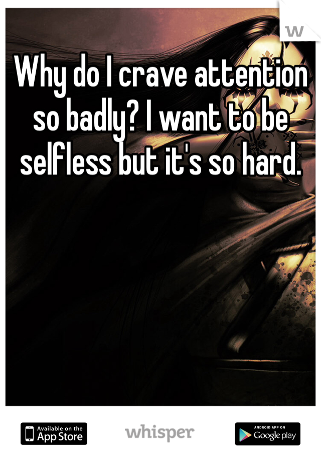 Why do I crave attention so badly? I want to be selfless but it's so hard. 