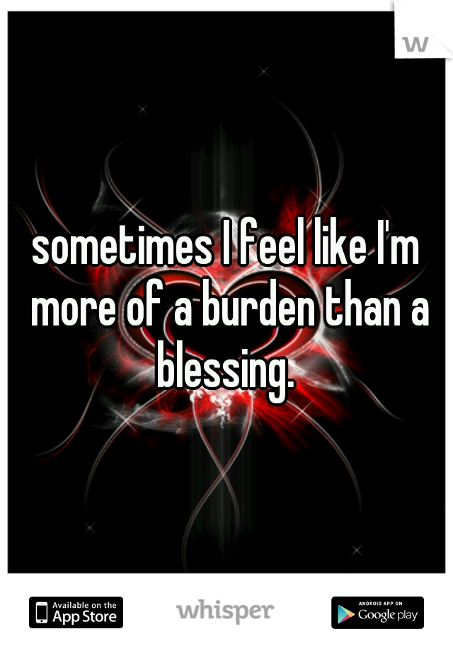 sometimes I feel like I'm more of a burden than a blessing. 