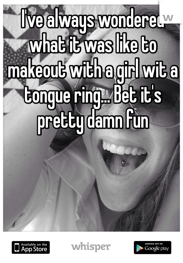 I've always wondered what it was like to makeout with a girl wit a tongue ring... Bet it's pretty damn fun