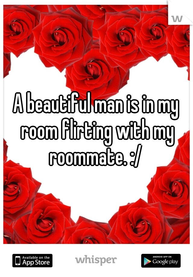A beautiful man is in my room flirting with my roommate. :/ 