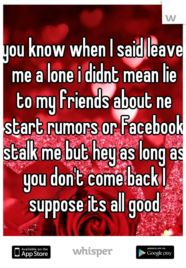 you know when I said leave me a lone i didnt mean lie to my friends about ne start rumors or Facebook stalk me but hey as long as you don't come back I suppose its all good