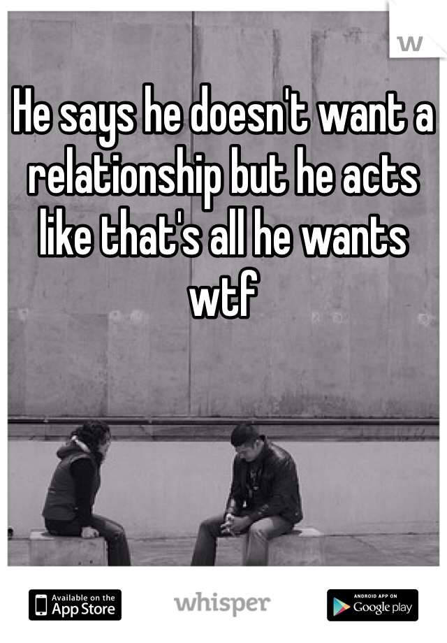He says he doesn't want a relationship but he acts like that's all he wants wtf 