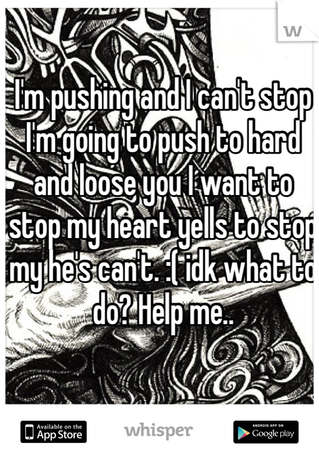 I'm pushing and I can't stop I'm going to push to hard and loose you I want to stop my heart yells to stop my he's can't. :( idk what to do? Help me..