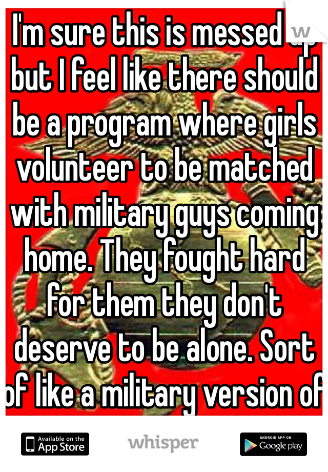 I'm sure this is messed up but I feel like there should be a program where girls volunteer to be matched with military guys coming home. They fought hard for them they don't deserve to be alone. Sort of like a military version of eharmony run by the gov.