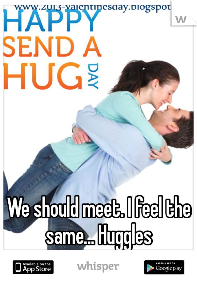 We should meet. I feel the same... Huggles