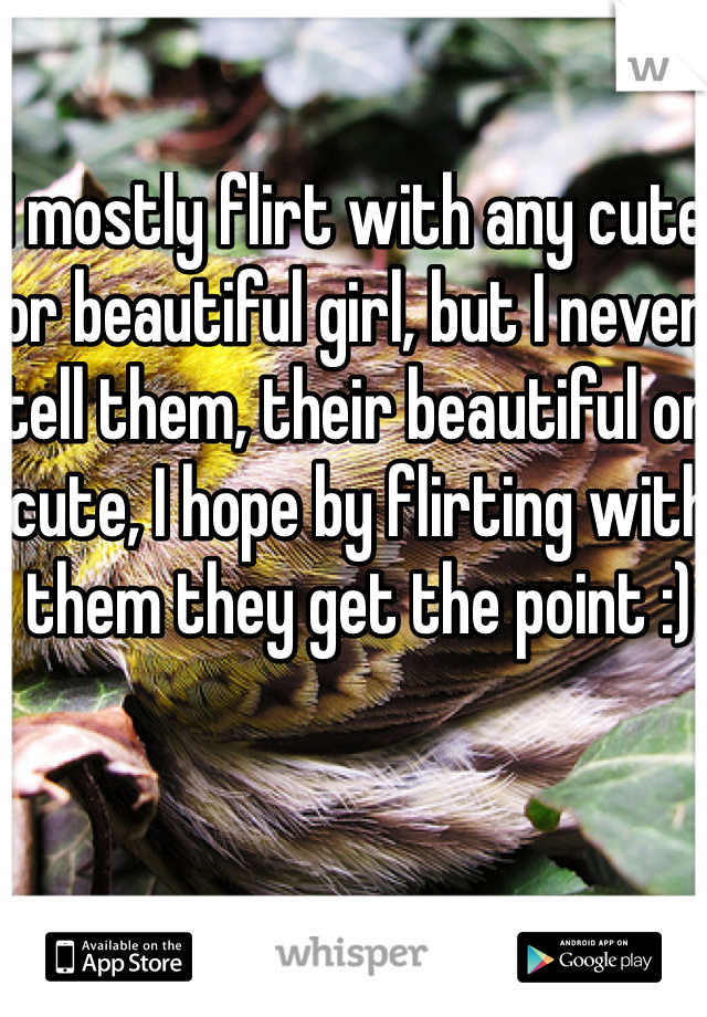 I mostly flirt with any cute or beautiful girl, but I never tell them, their beautiful or cute, I hope by flirting with them they get the point :)