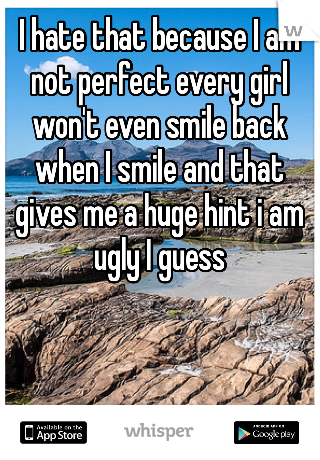 I hate that because I am not perfect every girl won't even smile back when I smile and that gives me a huge hint i am ugly I guess