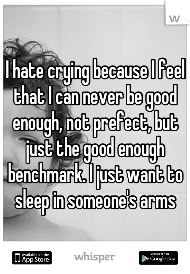 I hate crying because I feel that I can never be good enough, not prefect, but just the good enough benchmark. I just want to sleep in someone's arms