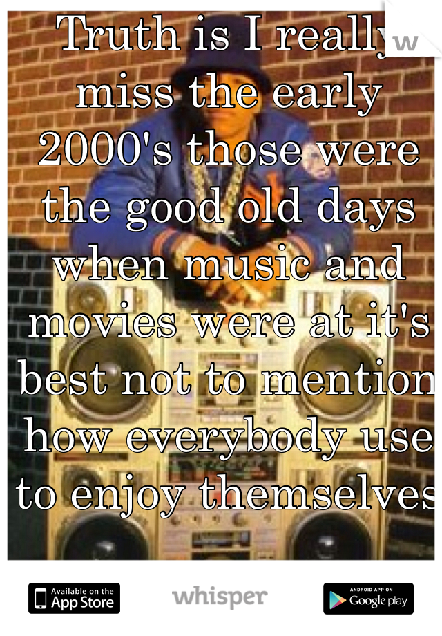 Truth is I really miss the early 2000's those were the good old days when music and movies were at it's best not to mention how everybody use to enjoy themselves 