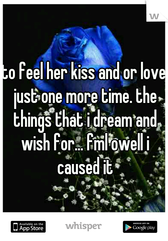 to feel her kiss and or love just one more time. the things that i dream and wish for... fml owell i caused it