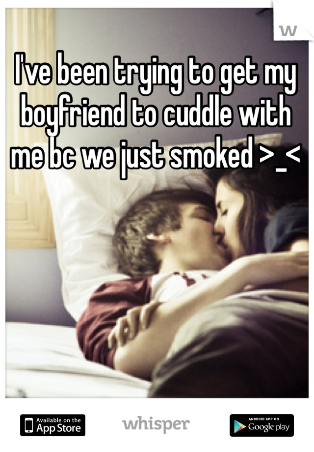 I've been trying to get my boyfriend to cuddle with me bc we just smoked >_<