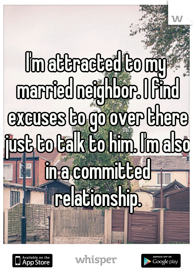I'm attracted to my married neighbor. I find excuses to go over there just to talk to him. I'm also in a committed relationship.