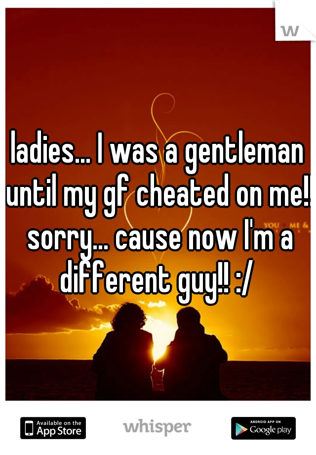 ladies... I was a gentleman until my gf cheated on me!! sorry... cause now I'm a different guy!! :/ 