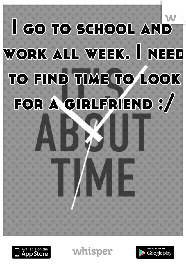 I go to school and work all week. I need to find time to look for a girlfriend :/