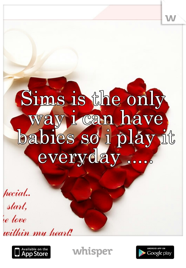 Sims is the only way i can have babies so i play it everyday .....