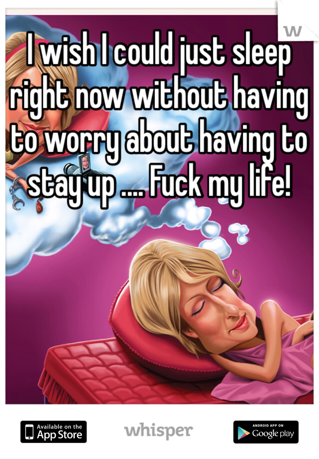 I wish I could just sleep right now without having to worry about having to stay up .... Fuck my life! 