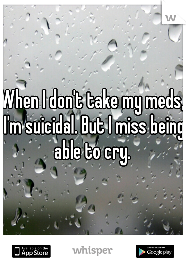 When I don't take my meds, I'm suicidal. But I miss being able to cry. 