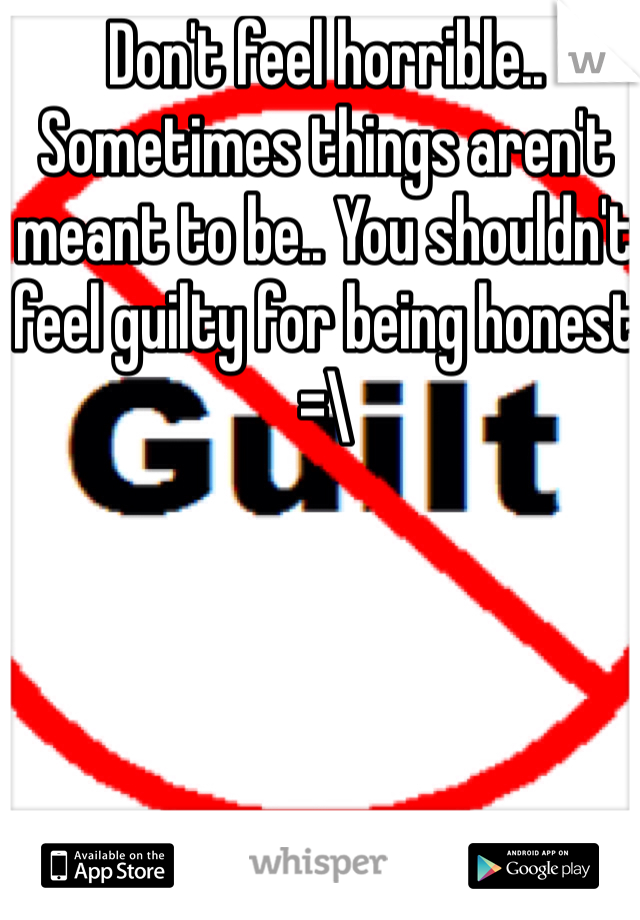 Don't feel horrible.. Sometimes things aren't meant to be.. You shouldn't feel guilty for being honest =\