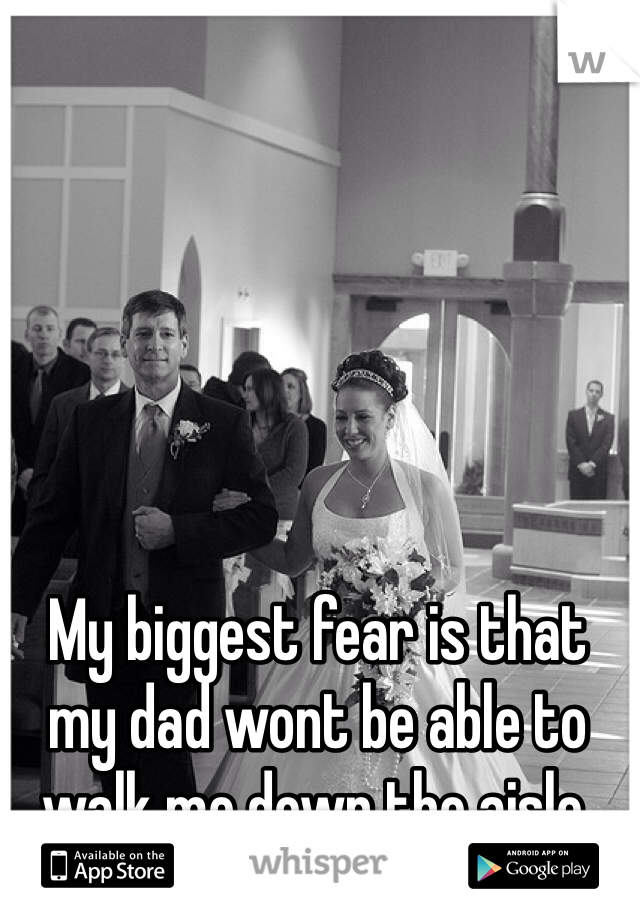 My biggest fear is that my dad wont be able to walk me down the aisle. 