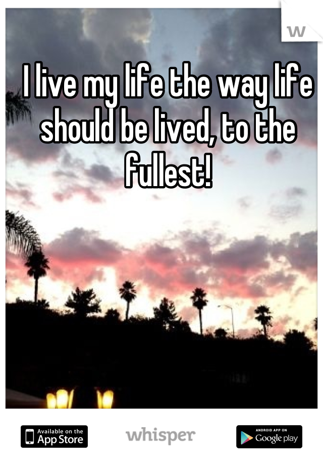 I live my life the way life should be lived, to the fullest!