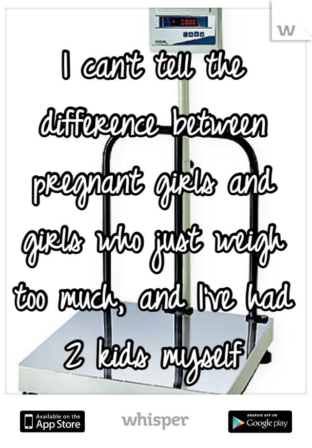 I can't tell the difference between pregnant girls and girls who just weigh too much, and I've had 2 kids myself 
