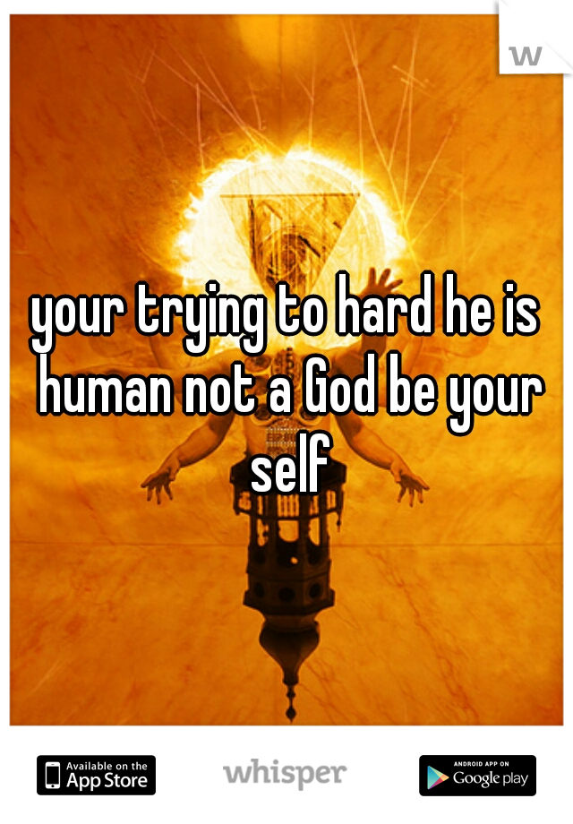 your trying to hard he is human not a God be your self