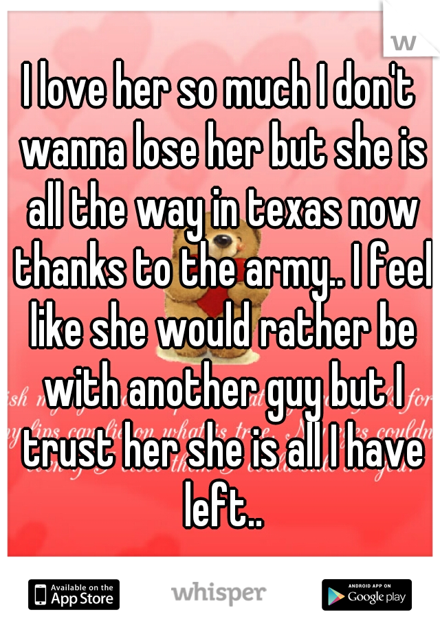 I love her so much I don't wanna lose her but she is all the way in texas now thanks to the army.. I feel like she would rather be with another guy but I trust her she is all I have left..