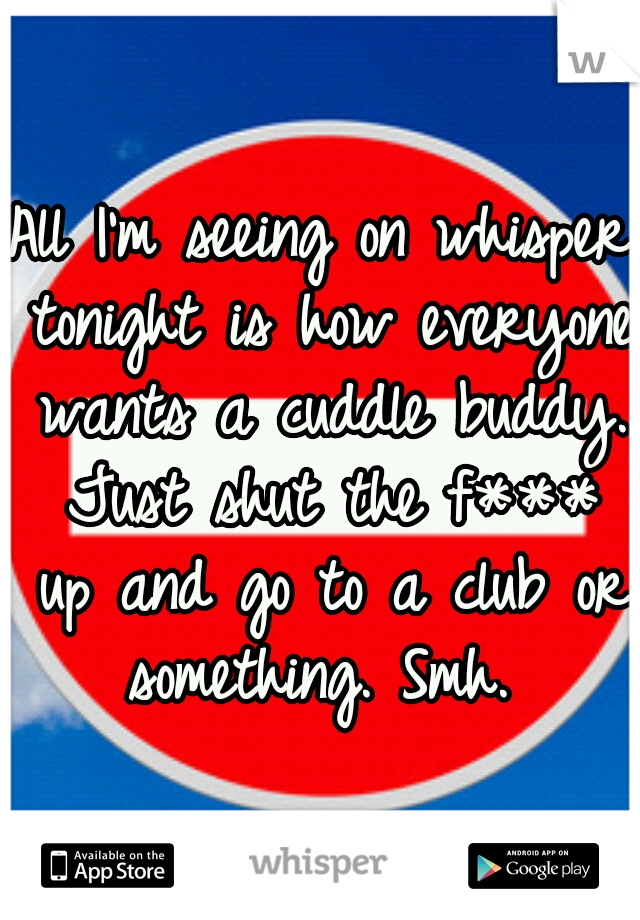 All I'm seeing on whisper tonight is how everyone wants a cuddle buddy. Just shut the f*** up and go to a club or something. Smh. 