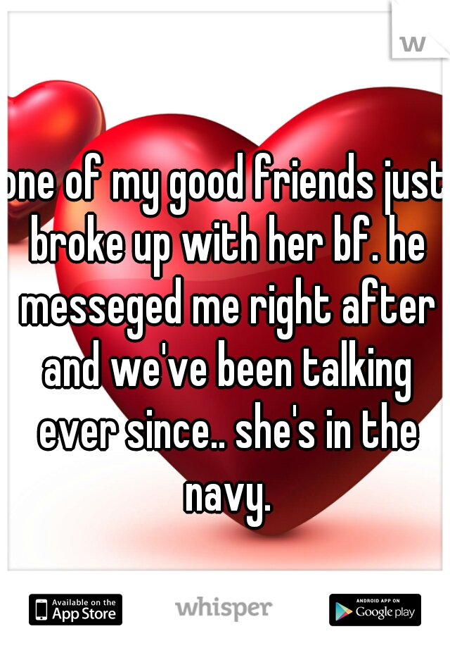 one of my good friends just broke up with her bf. he messeged me right after and we've been talking ever since.. she's in the navy.