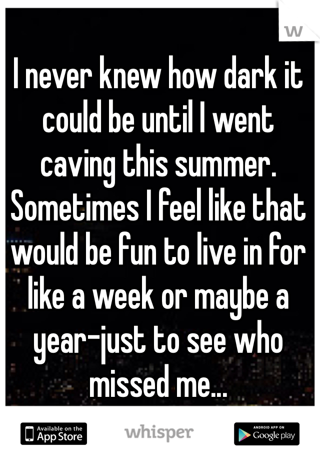 I never knew how dark it could be until I went caving this summer. Sometimes I feel like that would be fun to live in for like a week or maybe a year-just to see who missed me...