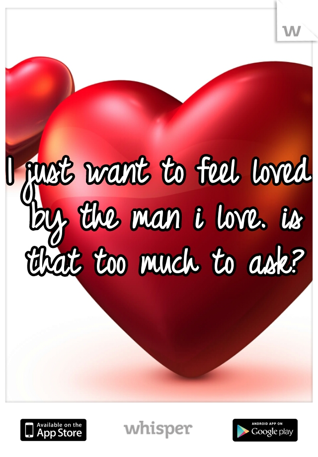 I just want to feel loved by the man i love. is that too much to ask?