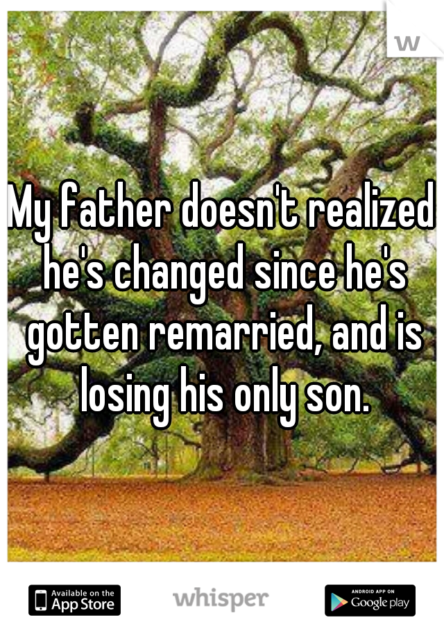 My father doesn't realized he's changed since he's gotten remarried, and is losing his only son.