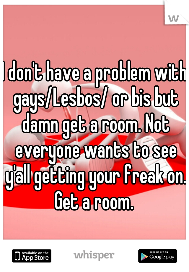 I don't have a problem with gays/Lesbos/ or bis but damn get a room. Not everyone wants to see y'all getting your freak on. Get a room. 