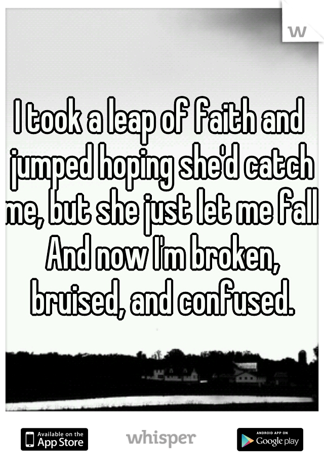 I took a leap of faith and jumped hoping she'd catch me, but she just let me fall. And now I'm broken, bruised, and confused.