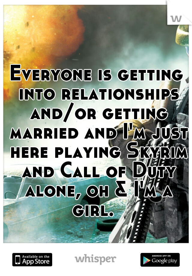 Everyone is getting into relationships and/or getting married and I'm just here playing Skyrim and Call of Duty alone, oh & I'm a girl.  