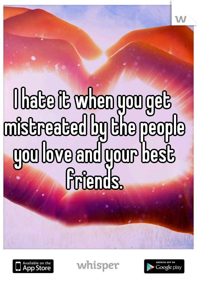 I hate it when you get mistreated by the people you love and your best friends.