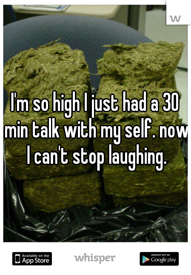 I'm so high I just had a 30 min talk with my self. now I can't stop laughing.