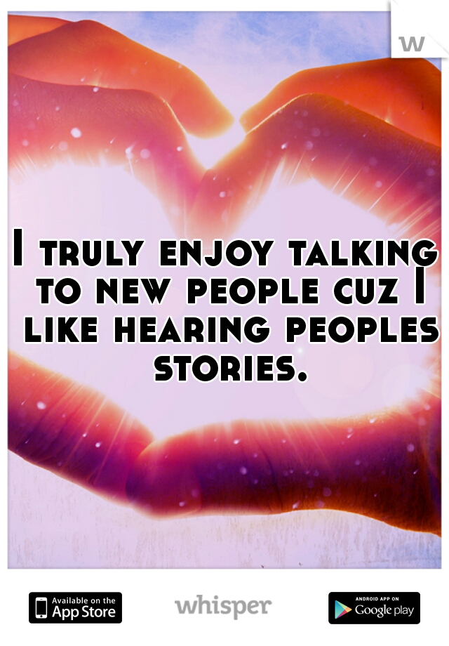 I truly enjoy talking to new people cuz I like hearing peoples stories.