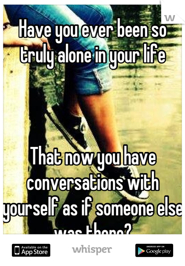Have you ever been so truly alone in your life



That now you have conversations with yourself as if someone else was there?