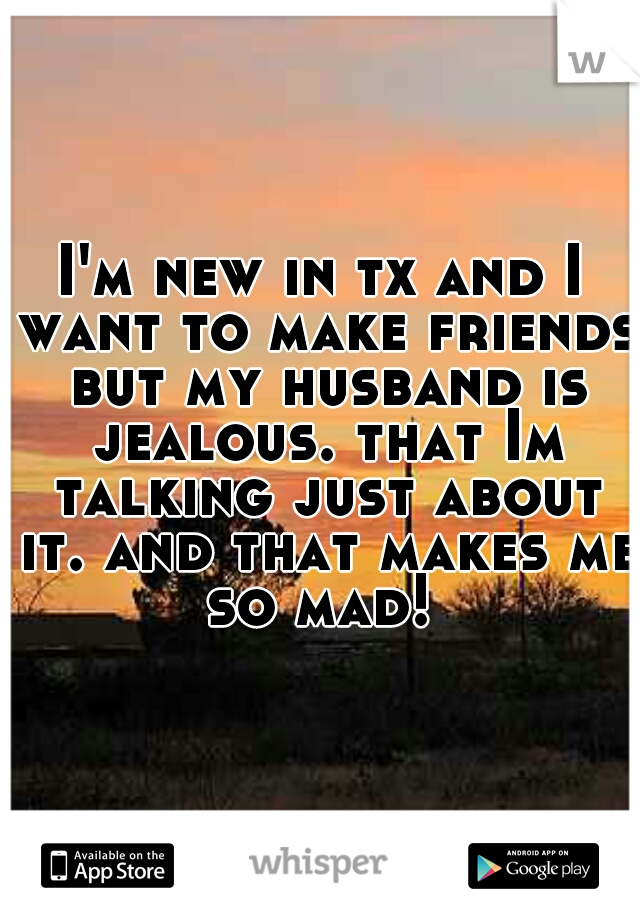 I'm new in tx and I want to make friends but my husband is jealous. that Im talking just about it. and that makes me so mad! 