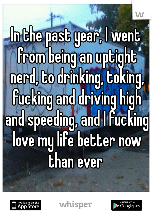 In the past year, I went from being an uptight nerd, to drinking, toking, fucking and driving high and speeding, and I fucking love my life better now than ever 