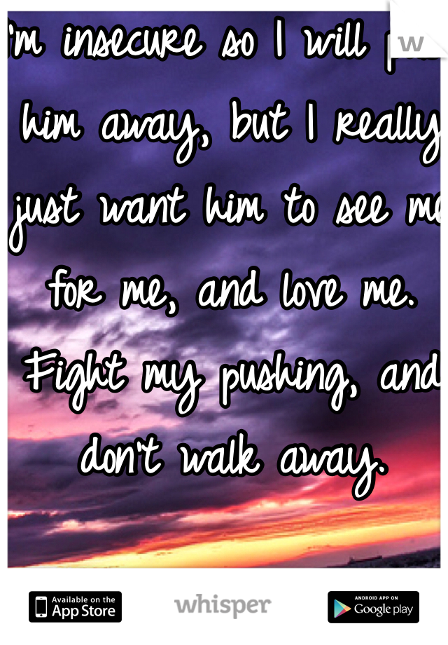 I'm insecure so I will push him away, but I really just want him to see me for me, and love me. Fight my pushing, and don't walk away.