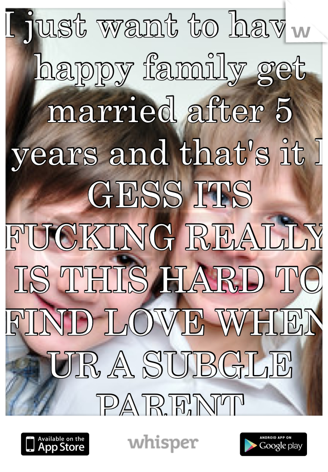 I just want to have a happy family get married after 5 years and that's it I GESS ITS FUCKING REALLY IS THIS HARD TO FIND LOVE WHEN UR A SUBGLE PARENT 