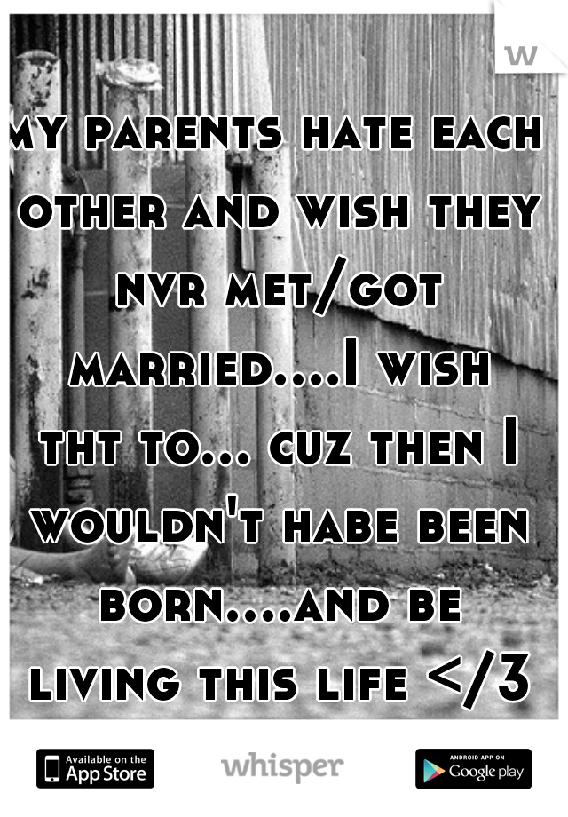 my parents hate each other and wish they nvr met/got married....I wish tht to... cuz then I wouldn't habe been born....and be living this life </3