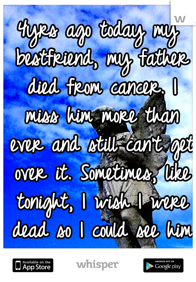4yrs ago today my bestfriend, my father died from cancer. I miss him more than ever and still can't get over it. Sometimes, like tonight, I wish I were dead so I could see him again :'( :'(