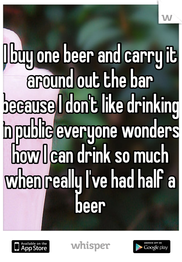 I buy one beer and carry it around out the bar because I don't like drinking in public everyone wonders how I can drink so much when really I've had half a beer 