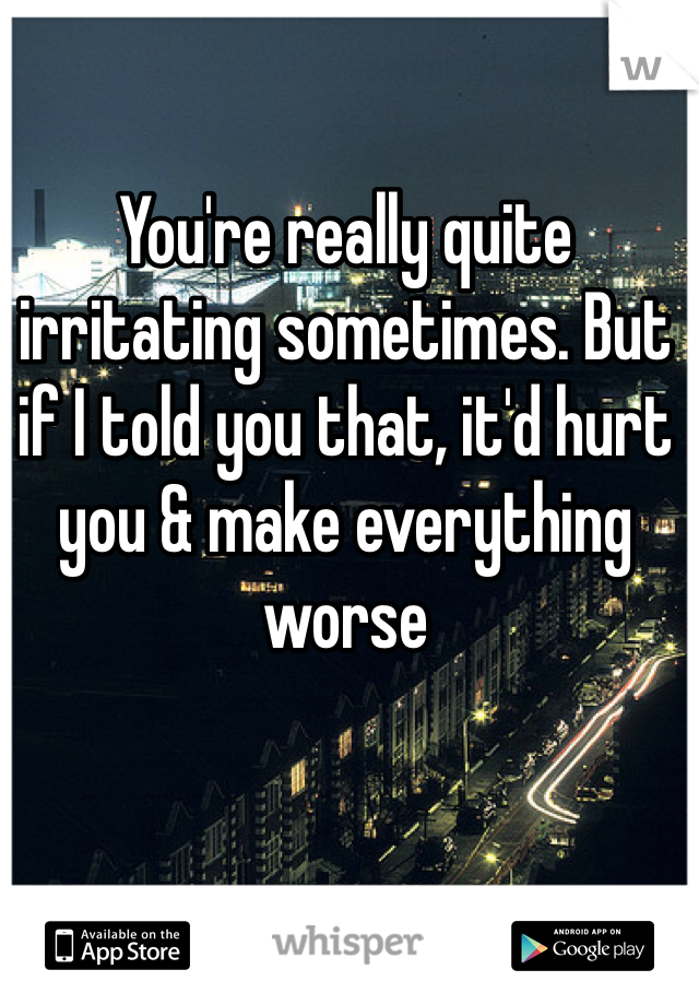 You're really quite irritating sometimes. But if I told you that, it'd hurt you & make everything worse