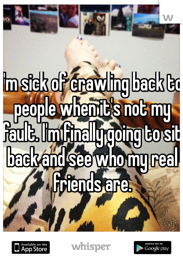 I'm sick of crawling back to people when it's not my fault. I'm finally going to sit back and see who my real friends are. 