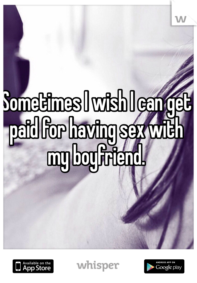 Sometimes I wish I can get 
paid for having sex with 
my boyfriend.