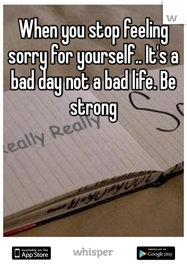When you stop feeling sorry for yourself.. It's a bad day not a bad life. Be strong 